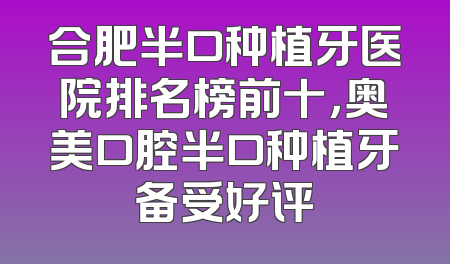合肥半口种植牙医院排名榜前十，奥美口腔半口种植牙备受好评