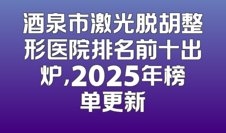 酒泉市激光脱胡整形医院排名前十出炉，2025年榜单更新