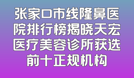 张家口市线隆鼻医院排行榜揭晓天宏医疗美容诊所获选前十正规机构