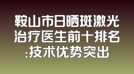 鞍山市日晒斑激光治疗医生前十排名：技术优势突出