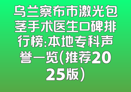乌兰察布市激光包茎手术医生口碑排行榜：本地专科声誉一览（推荐2025版）