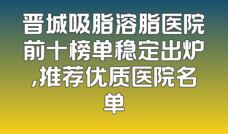 晋城吸脂溶脂医院前十榜单稳定出炉，推荐优质医院名单
