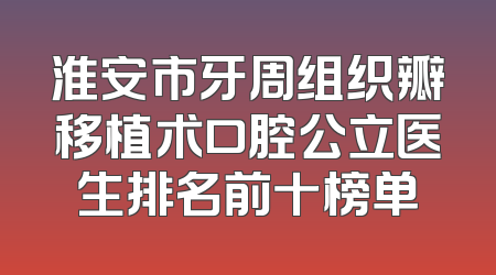 淮安市牙周组织瓣移植术口腔公立医生排名前十榜单
