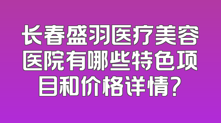 长春盛羽医疗美容医院有哪些特色项目和价格详情？