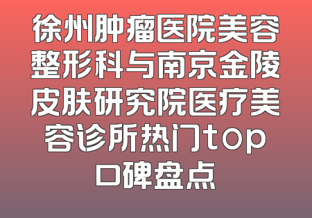 徐州肿瘤医院美容整形科与南京金陵皮肤研究院医疗美容诊所热门top口碑盘点