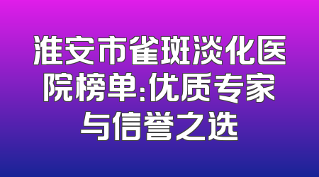 淮安市雀斑淡化医院榜单：优质专家与信誉之选