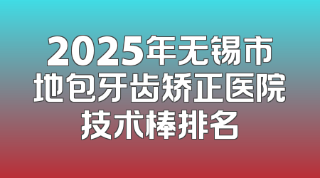 2025年无锡市地包牙齿矫正医院技术棒排名