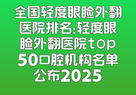 全国轻度眼睑外翻医院排名：轻度眼睑外翻医院top50口腔机构名单公布2025