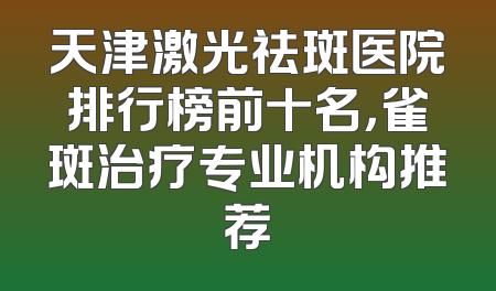 天津激光祛斑医院排行榜前十名，雀斑治疗专业机构推荐