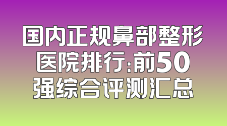 国内正规鼻部整形医院排行：前50强综合评测汇总