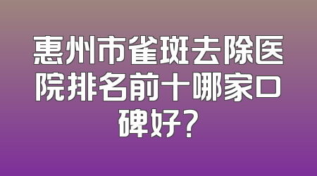 惠州市雀斑去除医院排名前十哪家口碑好？