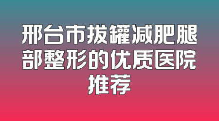 邢台市拔罐减肥腿部整形的优质医院推荐