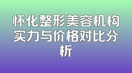 怀化整形美容机构实力与价格对比分析