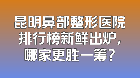 昆明鼻部整形医院排行榜新鲜出炉，哪家更胜一筹？