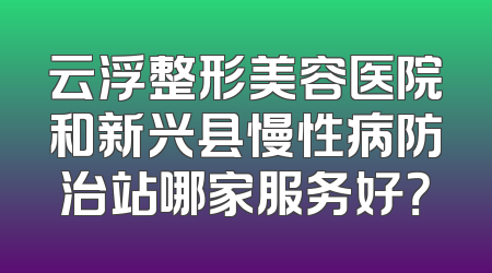 云浮整形美容医院和新兴县慢性病防治站哪家服务好？