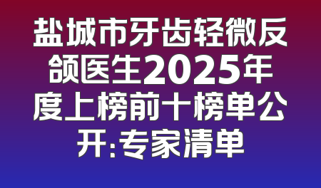 盐城市牙齿轻微反颌医生2025年度上榜前十榜单公开：专家清单