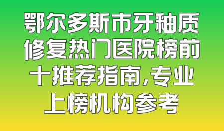 鄂尔多斯市牙釉质修复热门医院榜前十推荐指南，专业上榜机构参考
