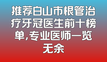 推荐白山市根管治疗牙冠医生前十榜单，专业医师一览无余