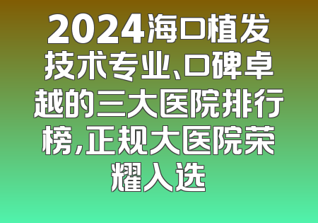 2024海口植发技术专业、口碑卓越的三大医院排行榜，正规大医院荣耀入选