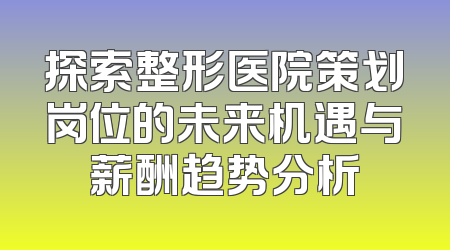 探索整形医院策划岗位的未来机遇与薪酬趋势分析