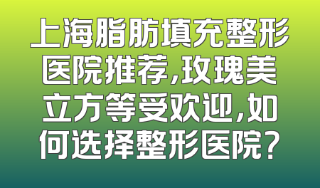 上海脂肪填充整形医院推荐，玫瑰美立方等受欢迎，如何选择整形医院？