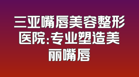 三亚嘴唇美容整形医院：专业塑造美丽嘴唇