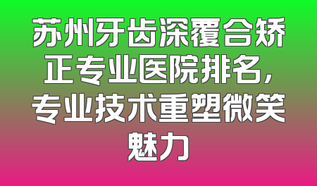 苏州牙齿深覆合矫正专业医院排名，专业技术重塑微笑魅力