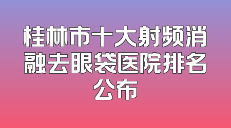 桂林市十大射频消融去眼袋医院排名公布