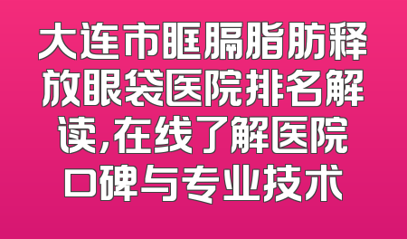 大连市眶膈脂肪释放眼袋医院排名解读，在线了解医院口碑与专业技术