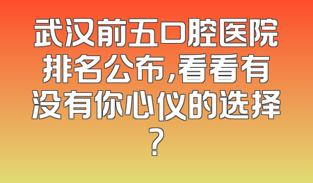 武汉前五口腔医院排名公布，看看有没有你心仪的选择？