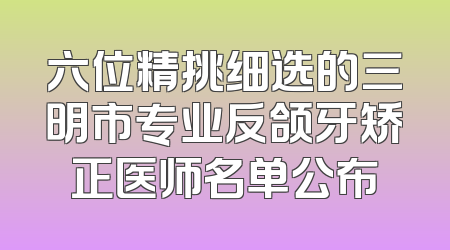 六位精挑细选的三明市专业反颌牙矫正医师名单公布