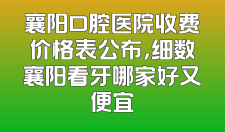 襄阳口腔医院收费价格表公布，细数襄阳看牙哪家好又便宜