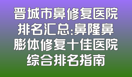 晋城市鼻修复医院排名汇总：鼻隆鼻膨体修复十佳医院综合排名指南