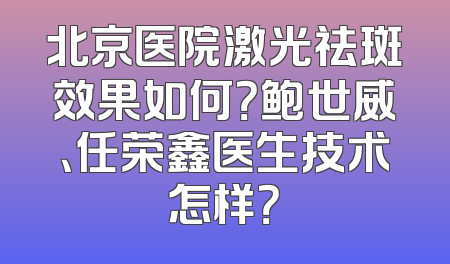 北京医院激光祛斑效果如何？鲍世威、任荣鑫医生技术怎样？