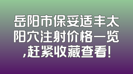 岳阳市保妥适丰太阳穴注射价格一览，赶紧收藏查看！