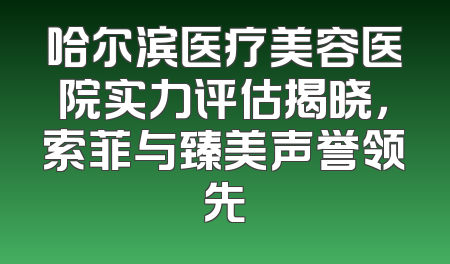 哈尔滨医疗美容医院实力评估揭晓，索菲与臻美声誉领先
