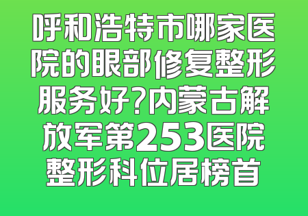 呼和浩特市哪家医院的眼部修复整形服务好？内蒙古解放军第253医院整形科位居榜首