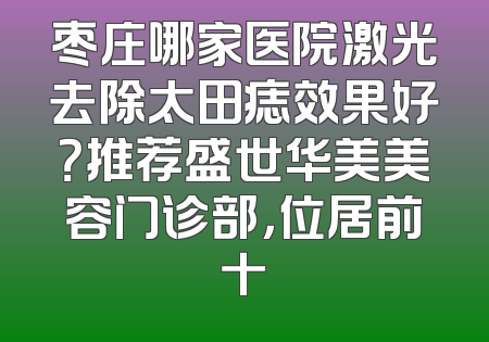 枣庄哪家医院激光去除太田痣效果好？推荐盛世华美美容门诊部，位居前十