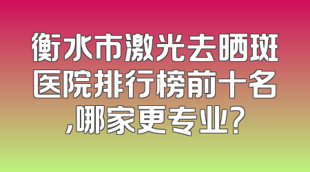 衡水市激光去晒斑医院排行榜前十名，哪家更专业？