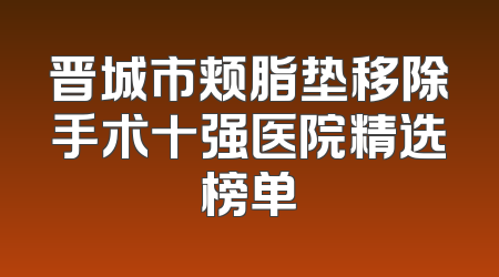 晋城市颊脂垫移除手术十强医院精选榜单