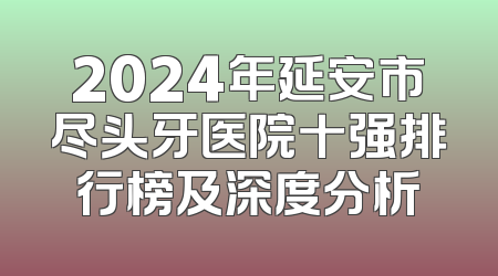 2024年延安市尽头牙医院十强排行榜及深度分析