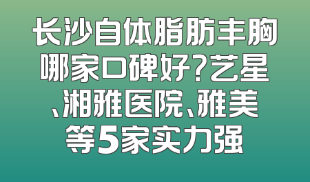 长沙自体脂肪丰胸哪家口碑好？艺星、湘雅医院、雅美等5家实力强
