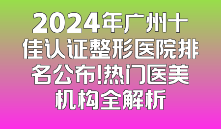 2024年广州十佳认证整形医院排名公布！热门医美机构全解析