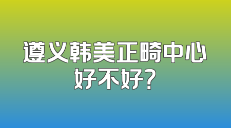 遵义韩美正畸中心好不好？