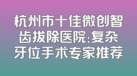 杭州市十佳微创智齿拔除医院：复杂牙位手术专家推荐