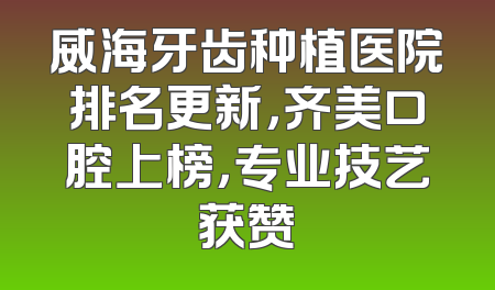 威海牙齿种植医院排名更新，齐美口腔上榜，专业技艺获赞