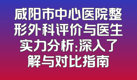 咸阳市中心医院整形外科评价与医生实力分析：深入了解与对比指南