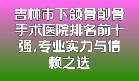 吉林市下颌骨削骨手术医院排名前十强，专业实力与信赖之选