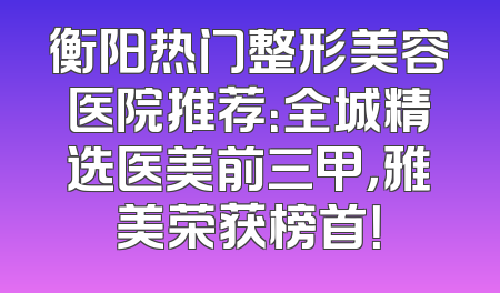 衡阳热门整形美容医院推荐：全城精选医美前三甲，雅美荣获榜首！