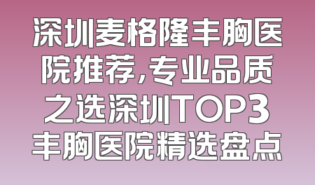 深圳麦格隆丰胸医院推荐，专业品质之选深圳TOP3丰胸医院精选盘点